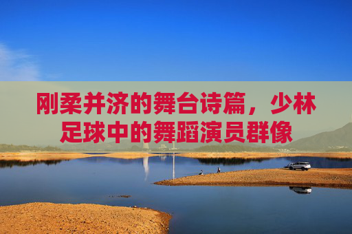 刚柔并济的舞台诗篇,少林足球中的舞蹈演员群像