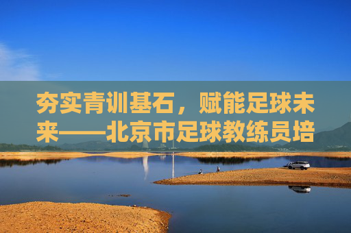夯实青训基石,赋能足球未来——北京市足球教练员培训侧记