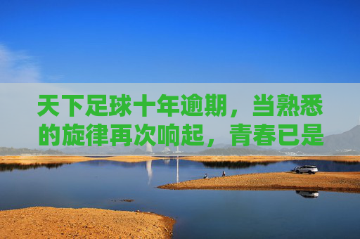天下足球十年逾期，当熟悉的旋律再次响起，青春已是过期罐头