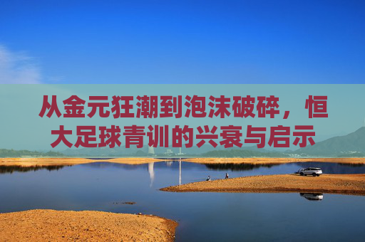 从金元狂潮到泡沫破碎,恒大足球青训的兴衰与启示