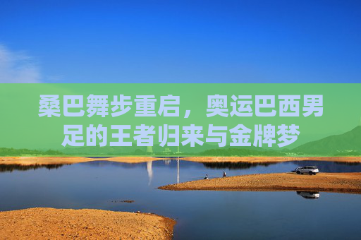 桑巴舞步重启,奥运巴西男足的王者归来与金牌梦