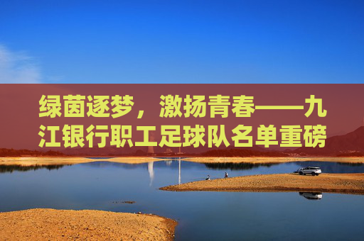 绿茵逐梦,激扬青春——九江银行职工足球队名单重磅揭晓