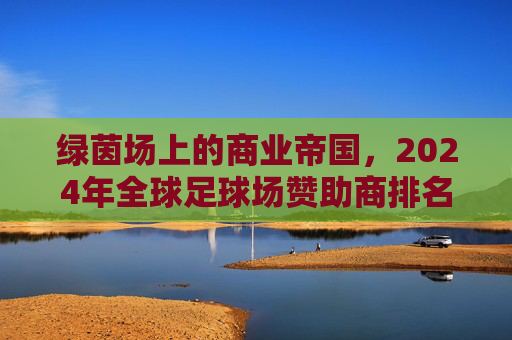 绿茵场上的商业帝国,2024年全球足球场赞助商排名深度解析