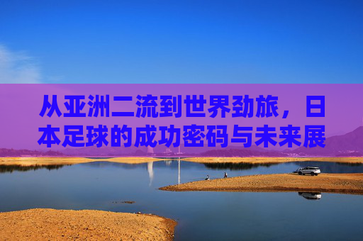从亚洲二流到世界劲旅,日本足球的成功密码与未来展望