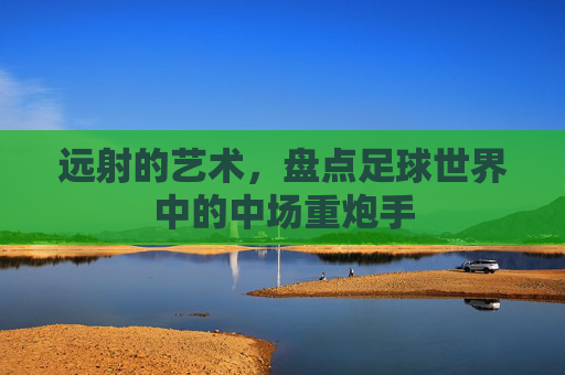 远射的艺术,盘点足球世界中的中场重炮手