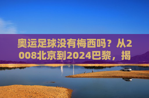 奥运足球没有梅西吗?从2008北京到2024巴黎,揭秘球王的缺席之谜