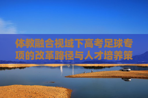 体教融合视域下高考足球专项的改革路径与人才培养策略研究