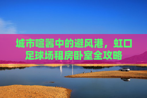 城市喧嚣中的避风港,虹口足球场租房卧室全攻略