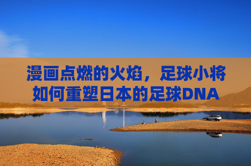 漫画点燃的火焰,足球小将如何重塑日本的足球DNA