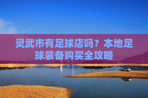 灵武市有足球店吗?本地足球装备购买全攻略