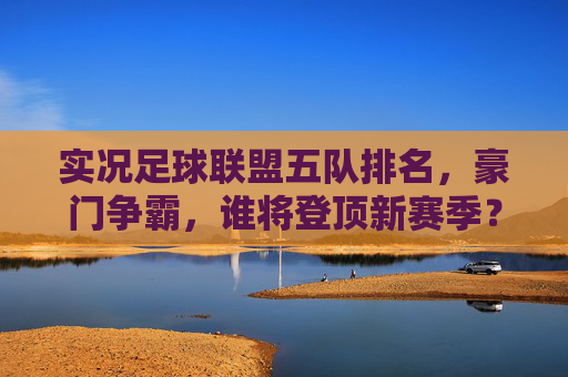 实况足球联盟五队排名,豪门争霸,谁将登顶新赛季?