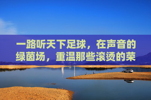 一路听天下足球,在声音的绿茵场,重温那些滚烫的荣光