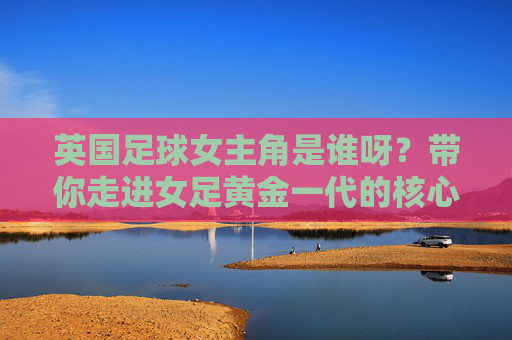 英国足球女主角是谁呀?带你走进女足黄金一代的核心人物