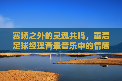 赛场之外的灵魂共鸣,重温足球经理背景音乐中的情感起伏