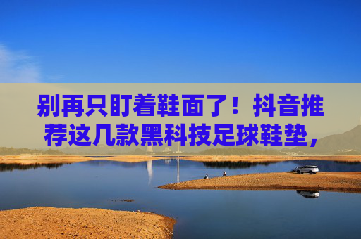 别再只盯着鞋面了!抖音推荐这几款黑科技足球鞋垫,旧鞋秒变战靴,护脚更护腰!