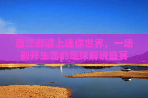 当江叔遇上迷你世界,一场别开生面的足球解说盛宴