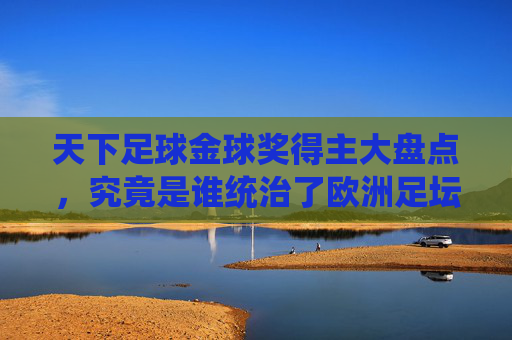 天下足球金球奖得主大盘点,究竟是谁统治了欧洲足坛的至高荣耀?