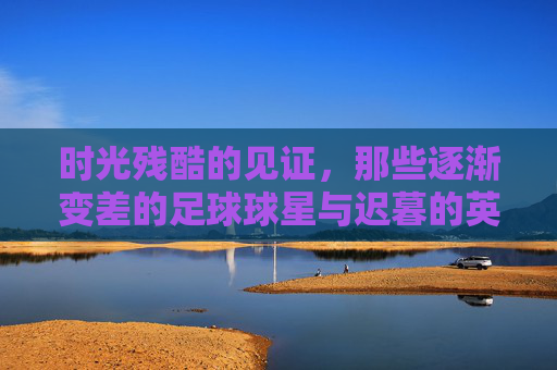 时光残酷的见证,那些逐渐变差的足球球星与迟暮的英雄