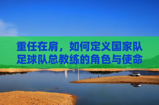 重任在肩,如何定义国家队足球队总教练的角色与使命