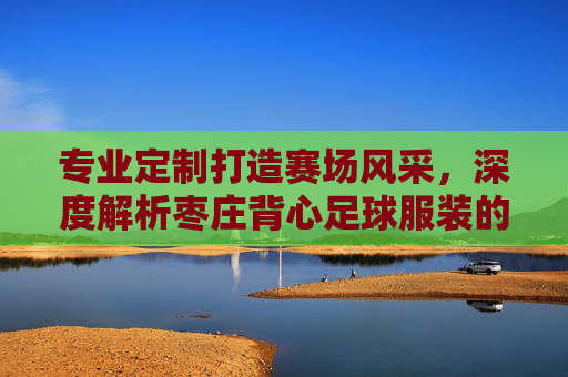 专业定制打造赛场风采，深度解析枣庄背心足球服装的品质与魅力
