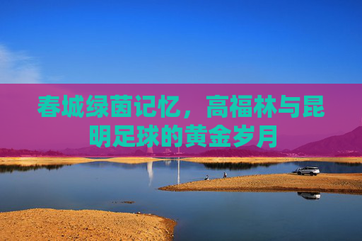 春城绿茵记忆,高福林与昆明足球的黄金岁月