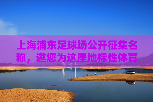 上海浦东足球场公开征集名称,邀您为这座地标性体育场馆冠名