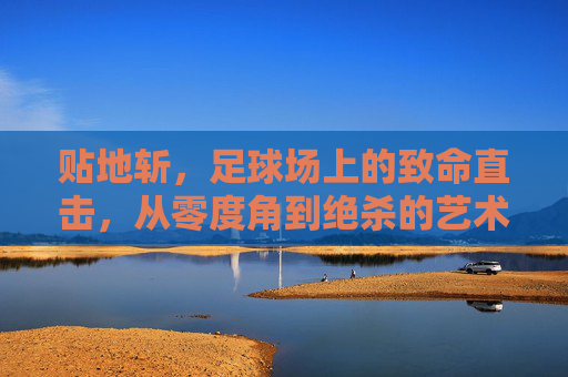 贴地斩,足球场上的致命直击,从零度角到绝杀的艺术