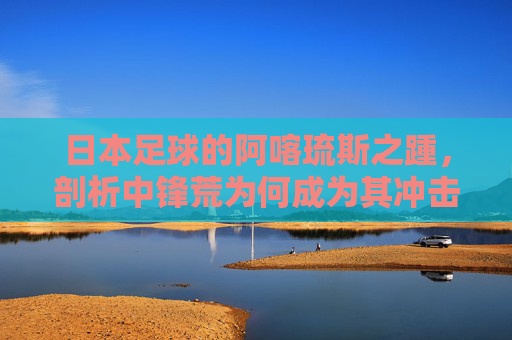 日本足球的阿喀琉斯之踵,剖析中锋荒为何成为其冲击更高荣誉的短板