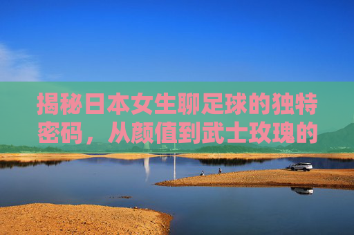 揭秘日本女生聊足球的独特密码,从颜值到武士玫瑰的热爱