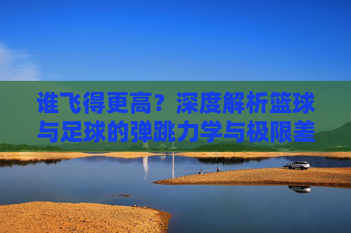 谁飞得更高?深度解析篮球与足球的弹跳力学与极限差异