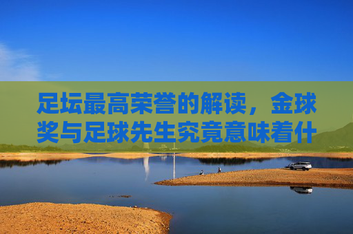足坛最高荣誉的解读,金球奖与足球先生究竟意味着什么?