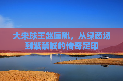 大宋球王赵匡胤,从绿茵场到紫禁城的传奇足印