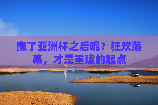 赢了亚洲杯之后呢?狂欢落幕,才是重建的起点
