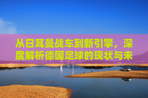 从日耳曼战车到新引擎，深度解析德国足球的现状与未来