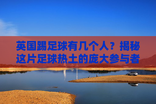 英国踢足球有几个人?揭秘这片足球热土的庞大参与者群体
