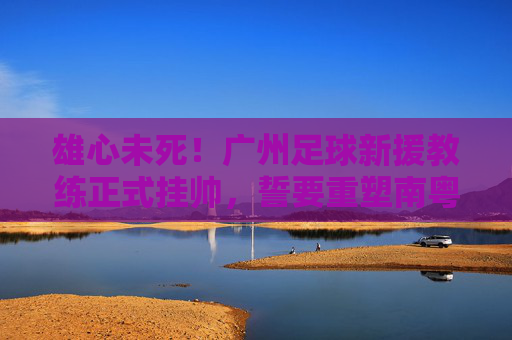 雄心未死!广州足球新援教练正式挂帅,誓要重塑南粤足球荣光