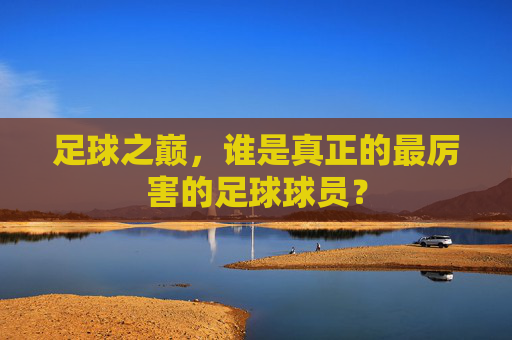 足球之巅,谁是真正的最厉害的足球球员?