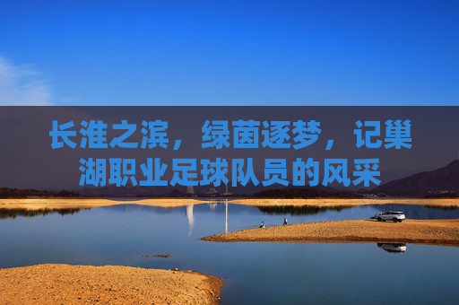 长淮之滨,绿茵逐梦,记巢湖职业足球队员的风采