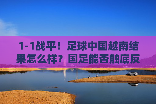 1-1战平！足球中国越南结果怎么样？国足能否触底反弹？