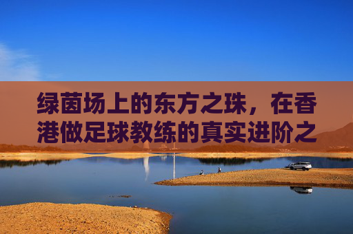 绿茵场上的东方之珠,在香港做足球教练的真实进阶之路