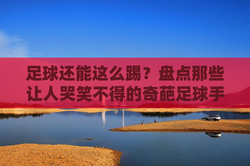 足球还能这么踢?盘点那些让人哭笑不得的奇葩足球手游