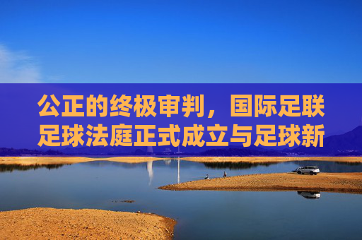 公正的终极审判,国际足联足球法庭正式成立与足球新纪元