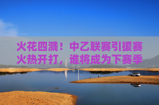 火花四溅!中乙联赛引援赛火热开打,谁将成为下赛季冲甲路上的最强拼图?