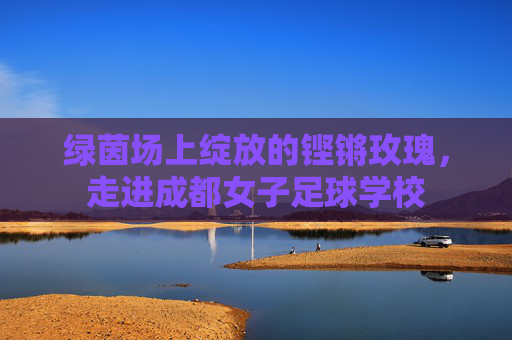 绿茵场上绽放的铿锵玫瑰,走进成都女子足球学校