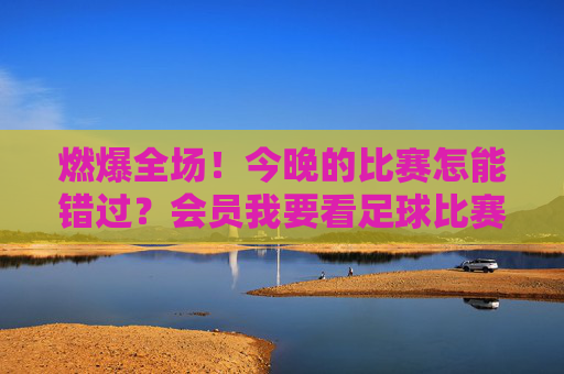 燃爆全场!今晚的比赛怎能错过?会员我要看足球比赛,一键解锁绿茵盛宴