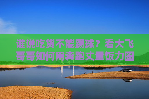 谁说吃货不能踢球?看大飞哥哥如何用奔跑丈量饭力圈