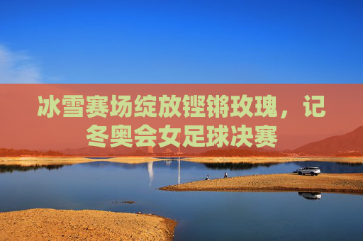 冰雪赛场绽放铿锵玫瑰,记冬奥会女足球决赛