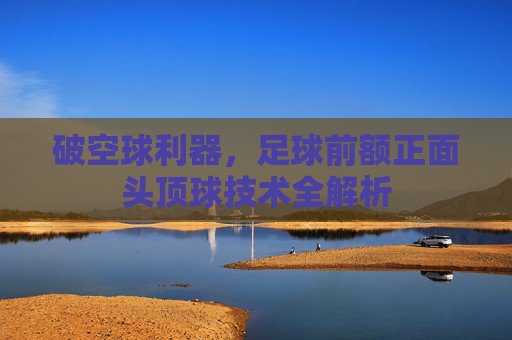 破空球利器,足球前额正面头顶球技术全解析