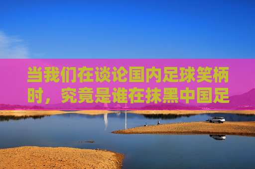 当我们在谈论国内足球笑柄时，究竟是谁在抹黑中国足球？