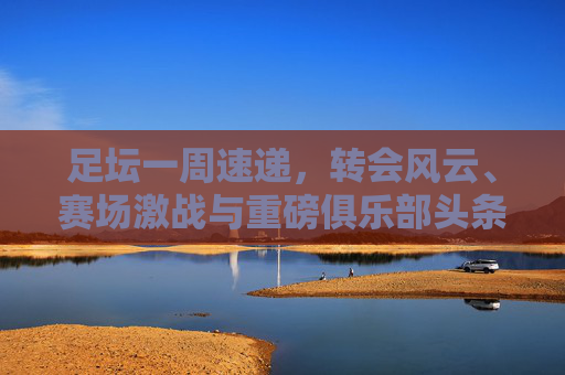 足坛一周速递,转会风云、赛场激战与重磅俱乐部头条新闻全汇总